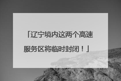 辽宁境内这两个高速服务区将临时封闭！